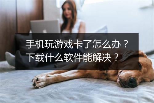 手机玩游戏卡了怎么办?下载什么软件能解决?