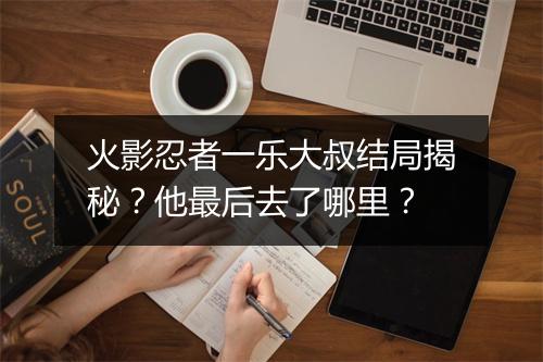 火影忍者一乐大叔结局揭秘？他最后去了哪里？