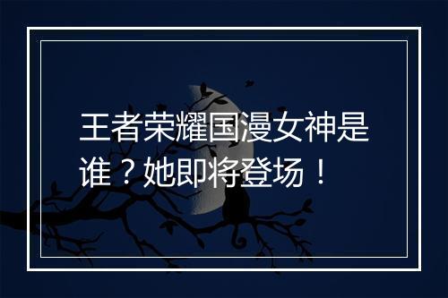 王者荣耀国漫女神是谁？她即将登场！