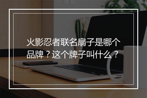 火影忍者联名扇子是哪个品牌？这个牌子叫什么？