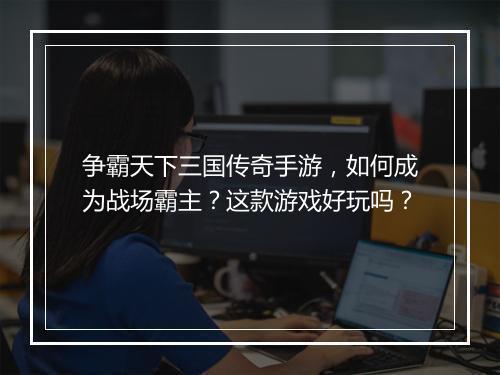 争霸天下三国传奇手游，如何成为战场霸主？这款游戏好玩吗？
