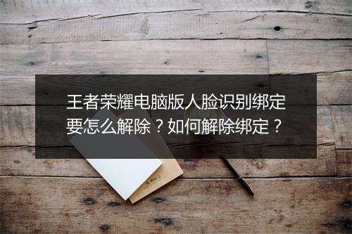 王者荣耀电脑版人脸识别绑定要怎么解除？如何解除绑定？