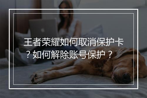 王者荣耀如何取消保护卡？如何解除账号保护？