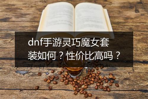 dnf手游灵巧魔女套装如何？性价比高吗？