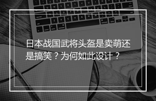 日本战国武将头盔是卖萌还是搞笑？为何如此设计？
