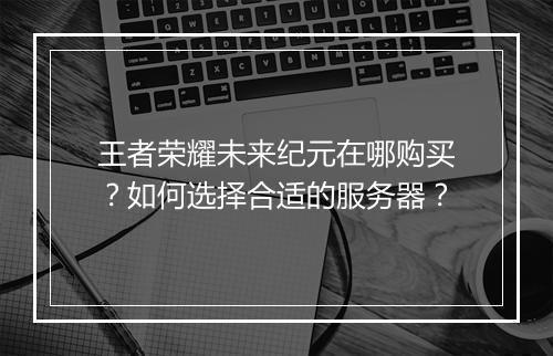 王者荣耀未来纪元在哪购买?如何选择合适的服务器?