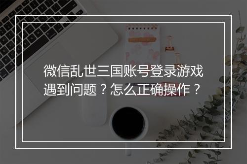 微信乱世三国账号登录游戏遇到问题？怎么正确操作？