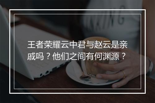 王者荣耀云中君与赵云是亲戚吗？他们之间有何渊源？