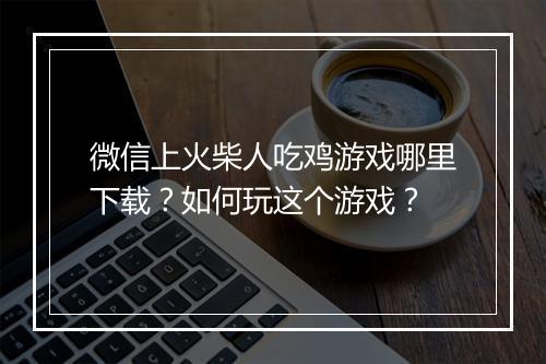 微信上火柴人吃鸡游戏哪里下载？如何玩这个游戏？