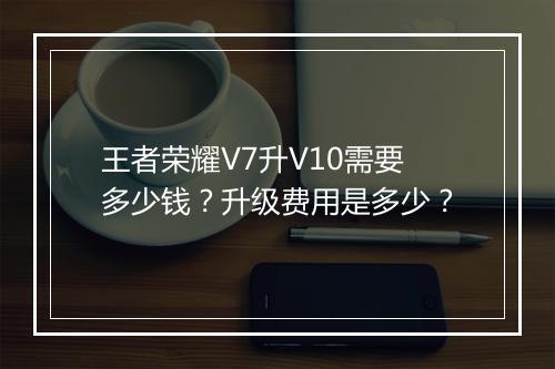 王者荣耀V7升V10需要多少钱？升级费用是多少？