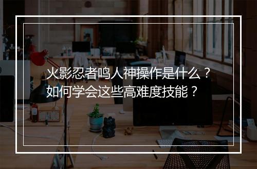 火影忍者鸣人神操作是什么?如何学会这些高难度技能?