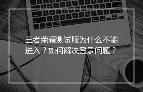 王者荣耀测试服为什么不能进入？如何解决登录问题？
