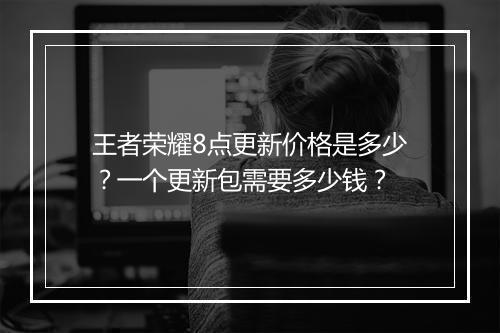 王者荣耀8点更新价格是多少？一个更新包需要多少钱？
