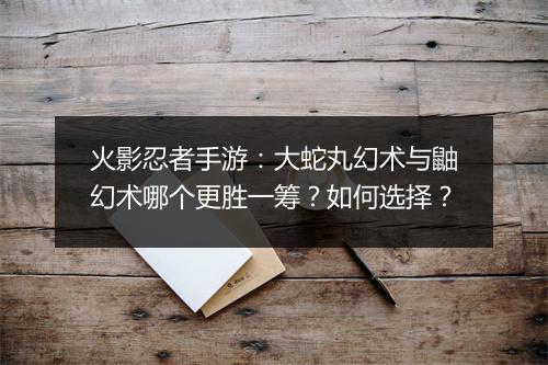 火影忍者手游：大蛇丸幻术与鼬幻术哪个更胜一筹？如何选择？