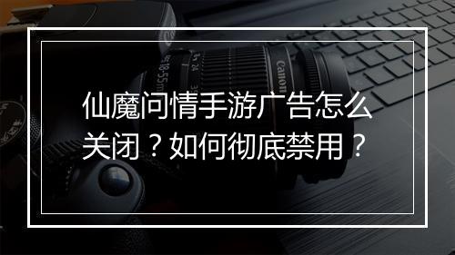 仙魔问情手游广告怎么关闭?如何彻底禁用?