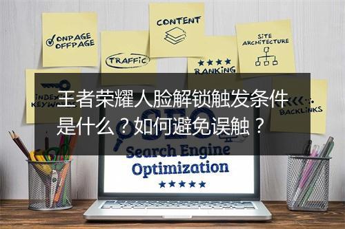王者荣耀人脸解锁触发条件是什么？如何避免误触？
