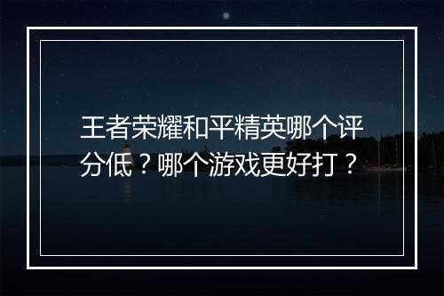王者荣耀和平精英哪个评分低?哪个游戏更好打?