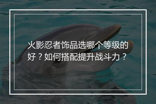 火影忍者饰品选哪个等级的好？如何搭配提升战斗力？