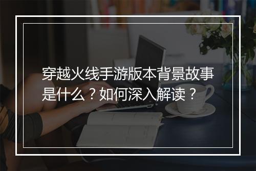 穿越火线手游版本背景故事是什么？如何深入解读？