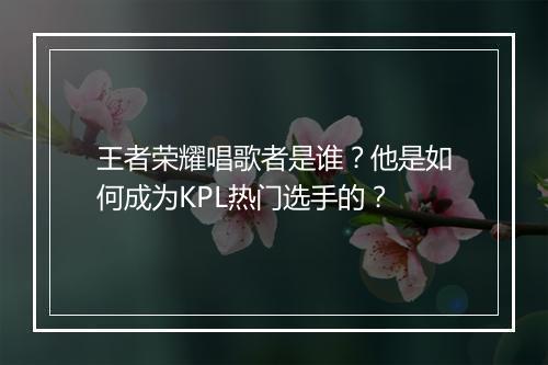 王者荣耀唱歌者是谁？他是如何成为KPL热门选手的？
