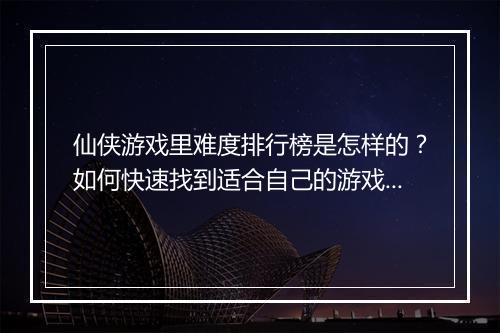 仙侠游戏里难度排行榜是怎样的？如何快速找到适合自己的游戏？