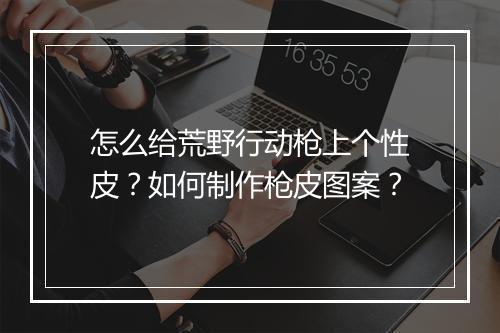 怎么给荒野行动枪上个性皮？如何制作枪皮图案？