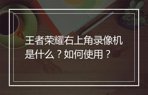 王者荣耀右上角录像机是什么？如何使用？