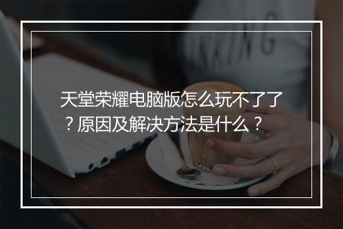 天堂荣耀电脑版怎么玩不了了？原因及解决方法是什么？