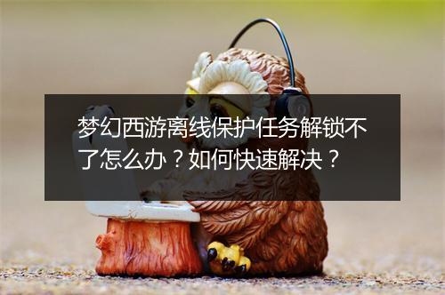 梦幻西游离线保护任务解锁不了怎么办？如何快速解决？