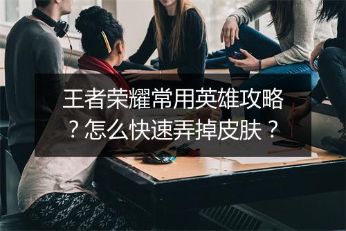 王者荣耀常用英雄攻略？怎么快速弄掉皮肤？