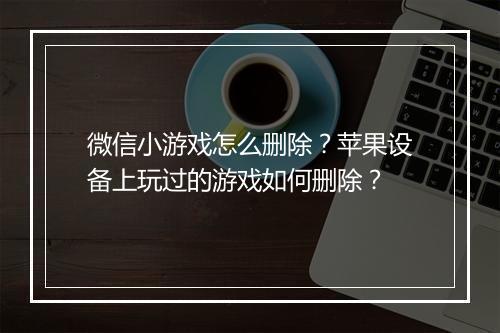 微信小游戏怎么删除？苹果设备上玩过的游戏如何删除？