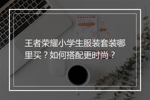 王者荣耀小学生服装套装哪里买？如何搭配更时尚？