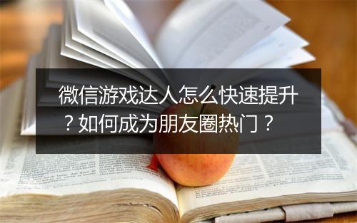 微信游戏达人怎么快速提升？如何成为朋友圈热门？