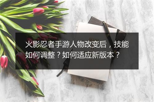 火影忍者手游人物改变后，技能如何调整？如何适应新版本？
