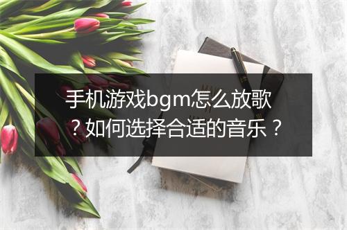 手机游戏bgm怎么放歌？如何选择合适的音乐？