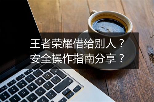 王者荣耀借给别人？安全操作指南分享？