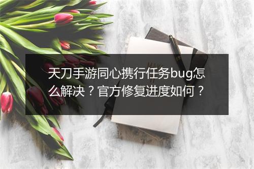 天刀手游同心携行任务bug怎么解决？官方修复进度如何？