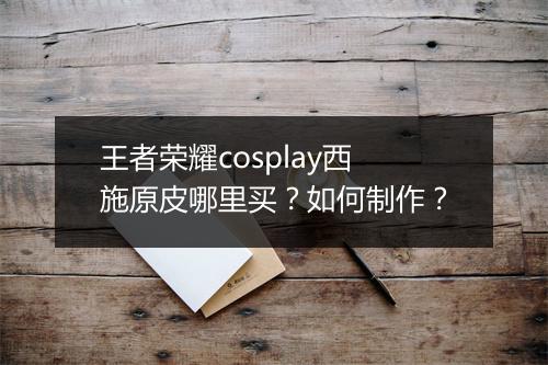 王者荣耀cosplay西施原皮哪里买？如何制作？