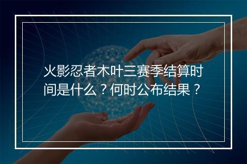 火影忍者木叶三赛季结算时间是什么？何时公布结果？