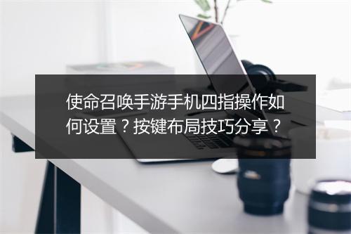 使命召唤手游手机四指操作如何设置？按键布局技巧分享？