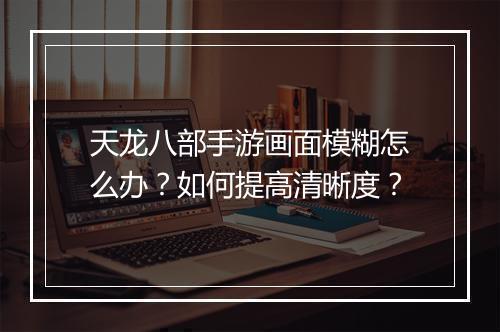 天龙八部手游画面模糊怎么办？如何提高清晰度？