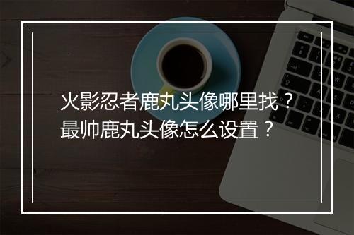 火影忍者鹿丸头像哪里找？最帅鹿丸头像怎么设置？
