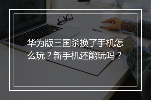 华为版三国杀换了手机怎么玩？新手机还能玩吗？