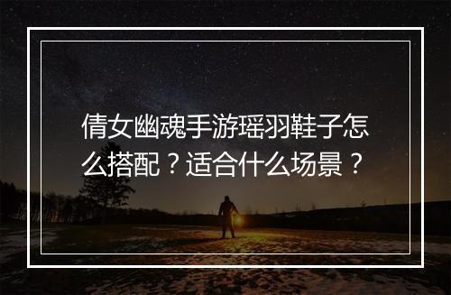 倩女幽魂手游瑶羽鞋子怎么搭配？适合什么场景？