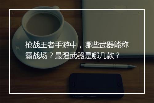 枪战王者手游中，哪些武器能称霸战场？最强武器是哪几款？