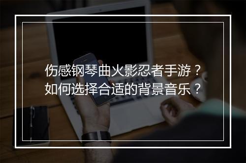 伤感钢琴曲火影忍者手游？如何选择合适的背景音乐？