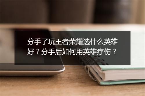分手了玩王者荣耀选什么英雄好？分手后如何用英雄疗伤？
