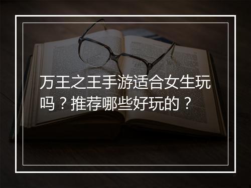 万王之王手游适合女生玩吗？推荐哪些好玩的？
