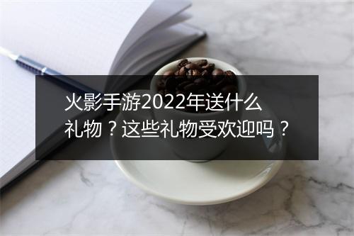 火影手游2022年送什么礼物？这些礼物受欢迎吗？