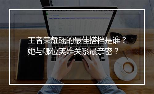 王者荣耀瑶的最佳搭档是谁？她与哪位英雄关系最亲密？
